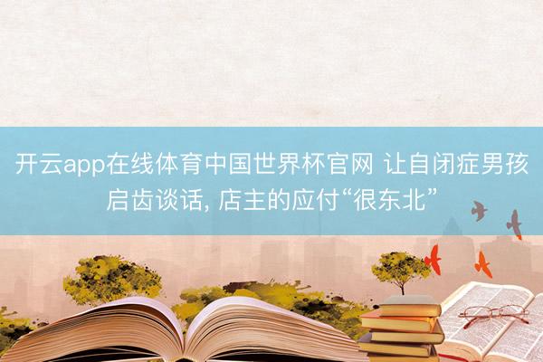 开云app在线体育中国世界杯官网 让自闭症男孩启齿谈话， 店主的应付“很东北”