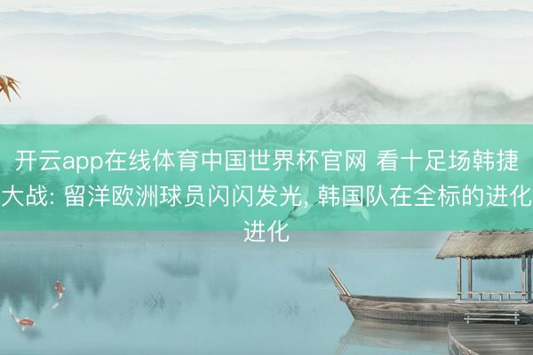 开云app在线体育中国世界杯官网 看十足场韩捷大战: 留洋欧洲球员闪闪发光， 韩国队在全标的进化