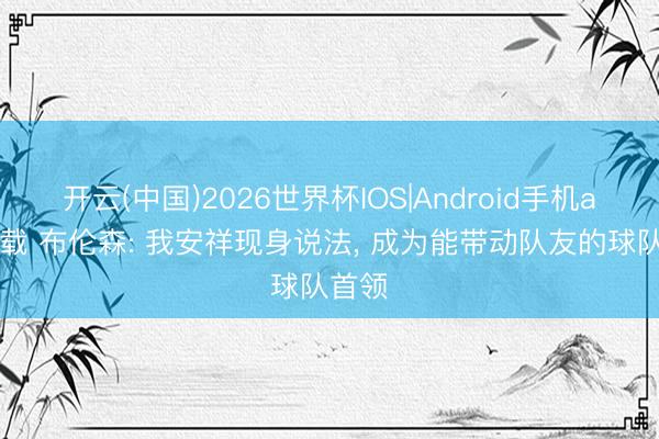 开云(中国)2026世界杯IOS|Android手机app下载 布伦森: 我安祥现身说法， 成为能带动队友的球队首领