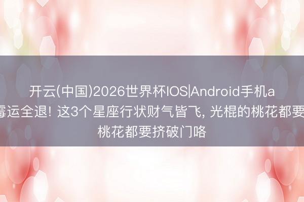 开云(中国)2026世界杯IOS|Android手机app下载 霉运全退! 这3个星座行状财气皆飞， 光棍的桃花都要挤破门咯