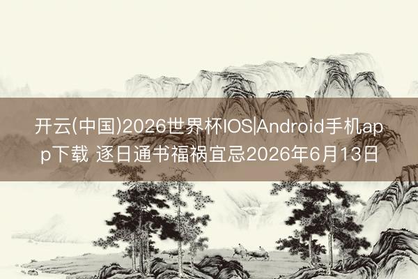 开云(中国)2026世界杯IOS|Android手机app下载 逐日通书福祸宜忌2026年6月13日