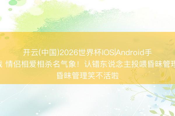 开云(中国)2026世界杯IOS|Android手机app下载 情侣相爱相杀名气象！认错东说念主投喂昏昧管理笑不活啦