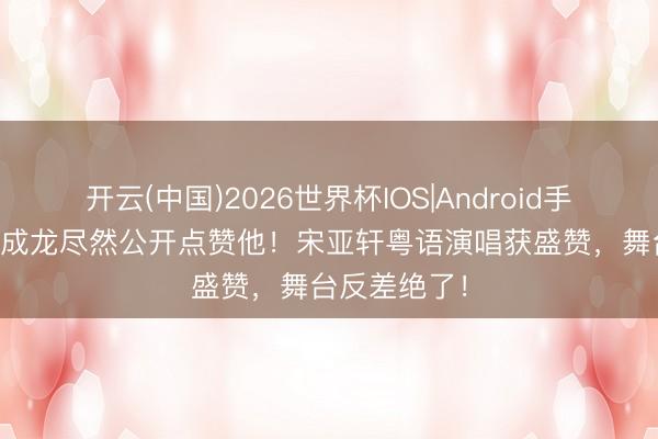 开云(中国)2026世界杯IOS|Android手机app下载 成龙尽然公开点赞他！宋亚轩粤语演唱获盛赞，舞台反差绝了！