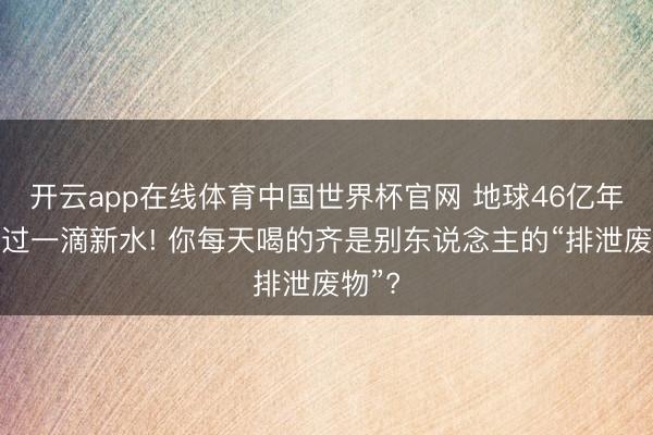 开云app在线体育中国世界杯官网 地球46亿年没产过一滴新水! 你每天喝的齐是别东说念主的“排泄废物”?