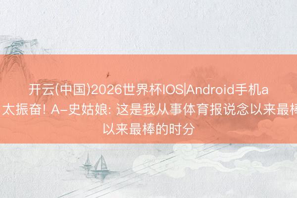 开云(中国)2026世界杯IOS|Android手机app下载 太振奋! A-史姑娘: 这是我从事体育报说念以来最棒的时分