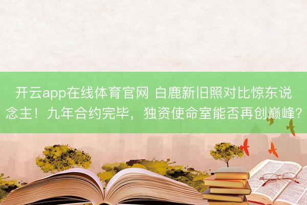 开云app在线体育官网 白鹿新旧照对比惊东说念主！九年合约完毕，独资使命室能否再创巅峰？