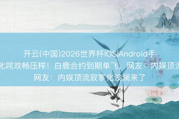 开云(中国)2026世界杯IOS|Android手机app下载 粉丝叱咤欢畅压榨！白鹿合约到期单飞，网友：内娱顶流寂寥化波澜来了