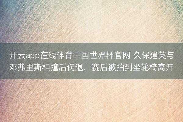开云app在线体育中国世界杯官网 久保建英与邓弗里斯相撞后伤退,赛后被拍到坐轮椅离开