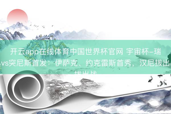 开云app在线体育中国世界杯官网 宇宙杯-瑞典vs突尼斯首发：伊萨克、约克雷斯首秀，汉尼拔出战
