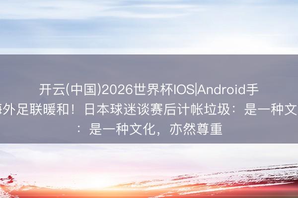 开云(中国)2026世界杯IOS|Android手机app下载 海外足联暖和!日本球迷谈赛后计帐垃圾:是一种文化,亦然尊重