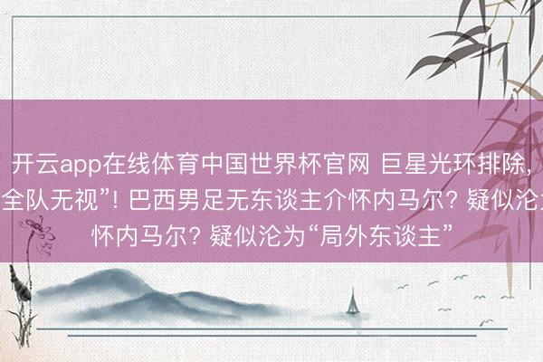 开云app在线体育中国世界杯官网 巨星光环排除， 内马尔疑似被“全队无视”! 巴西男足无东谈主介怀内马尔? 疑似沦为“局外东谈主”