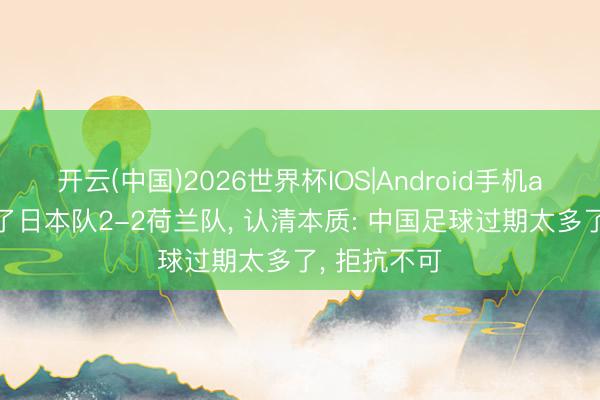 开云(中国)2026世界杯IOS|Android手机app下载 看了日本队2-2荷兰队， 认清本质: 中国足球过期太多了， 拒抗不可