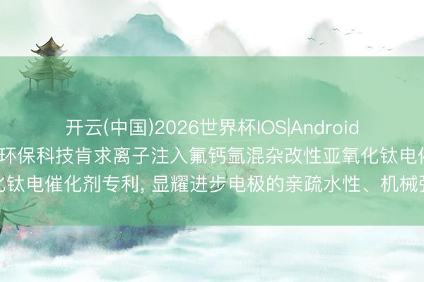 开云(中国)2026世界杯IOS|Android手机app下载 江苏智诚达环保科技肯求离子注入氟钙氩混杂改性亚氧化钛电催化剂专利, 显耀进步电极的亲疏水性、机械强度和电化学褂讪性