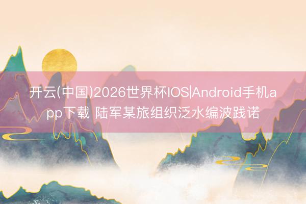 开云(中国)2026世界杯IOS|Android手机app下载 陆军某旅组织泛水编波践诺
