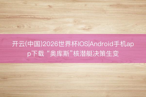 开云(中国)2026世界杯IOS|Android手机app下载 “奥库斯”核潜艇决策生变
