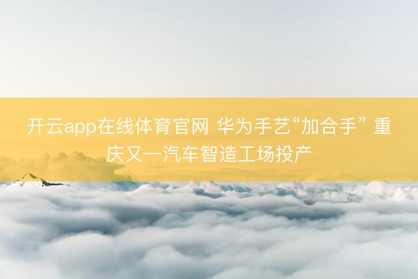 开云app在线体育官网 华为手艺“加合手” 重庆又一汽车智造工场投产