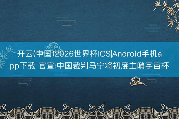 开云(中国)2026世界杯IOS|Android手机app下载 官宣:中国裁判马宁将初度主哨宇宙杯