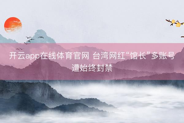 开云app在线体育官网 台湾网红“馆长”多账号遭始终封禁