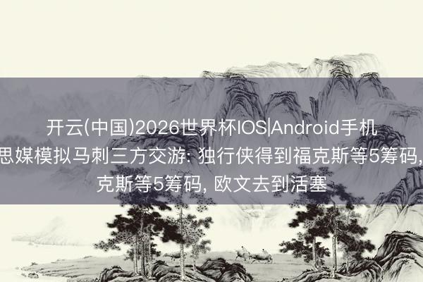 开云(中国)2026世界杯IOS|Android手机app下载 好意思媒模拟马刺三方交游: 独行侠得到福克斯等5筹码, 欧文去到活塞