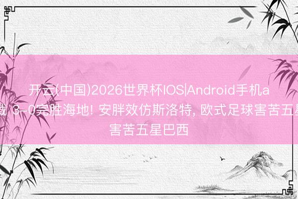 开云(中国)2026世界杯IOS|Android手机app下载 3-0完胜海地! 安胖效仿斯洛特, 欧式足球害苦五星巴西