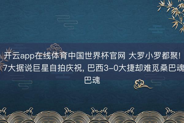 开云app在线体育中国世界杯官网 大罗小罗都聚! 7大据说巨星自拍庆祝, 巴西3-0大捷却难觅桑巴魂
